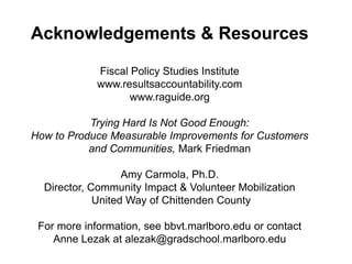 Acknowledgements & Resources
Fiscal Policy Studies Institute
www.resultsaccountability.com
www.raguide.org
Trying Hard Is Not Good Enough:
How to Produce Measurable Improvements for Customers
and Communities, Mark Friedman
Amy Carmola, Ph.D.
Director, Community Impact & Volunteer Mobilization
United Way of Chittenden County
For more information, see bbvt.marlboro.edu or contact
Anne Lezak at alezak@gradschool.marlboro.edu
 