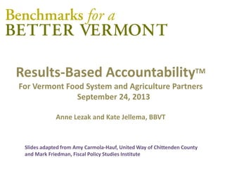 Results-Based AccountabilityTM
For Vermont Food System and Agriculture Partners
September 24, 2013
Anne Lezak and Kate Jellema, BBVT
Slides adapted from Amy Carmola-Hauf, United Way of Chittenden County
and Mark Friedman, Fiscal Policy Studies Institute
 