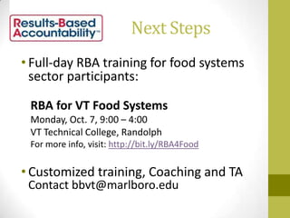 Next Steps
• Full-day RBA training for food systems
sector participants:
RBA for VT Food Systems
Monday, Oct. 7, 9:00 – 4:00
VT Technical College, Randolph
For more info, visit: http://bit.ly/RBA4Food
• Customized training, Coaching and TA
Contact bbvt@marlboro.edu
 