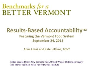 Results-Based AccountabilityTM
Featuring the Vermont Food System
September 24, 2013
Anne Lezak and Kate Jellema, BBVT
Slides adapted from Amy Carmola-Hauf, United Way of Chittenden County
and Mark Friedman, Fiscal Policy Studies Institute
 