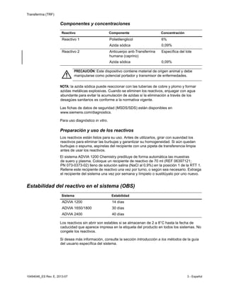 Transferrina (TRF)
10494046_ES Rev. E, 2013-07 3 - Español
Componentes y concentraciones
NOTA: la azida sódica puede reaccionar con las tuberías de cobre y plomo y formar
azidas metálicas explosivas. Cuando se eliminen los reactivos, enjuagar con agua
abundante para evitar la acumulación de azidas si la eliminación a través de los
desagües sanitarios es conforme a la normativa vigente.
Las fichas de datos de seguridad (MSDS/SDS) están disponibles en
www.siemens.com/diagnostics.
Para uso diagnóstico in vitro.
Preparación y uso de los reactivos
Los reactivos están listos para su uso. Antes de utilizarlos, girar con suavidad los
reactivos para eliminar las burbujas y garantizar su homogeneidad. Si aún quedan
burbujas o espuma, aspírelas del recipiente con una pipeta de transferencia limpia
antes de usar los reactivos.
El sistema ADVIA 1200 Chemistry prediluye de forma automática las muestras
de suero y plasma. Coloque un recipiente de reactivo de 70 ml (REF 06397121;
PN 073-0373-02) lleno de solución salina (NaCl al 0,9%) en la posición 1 de la RTT 1.
Rellene este recipiente de reactivo una vez por turno, o según sea necesario. Extraiga
el recipiente del sistema una vez por semana y límpielo o sustitúyalo por uno nuevo.
Estabilidad del reactivo en el sistema (OBS)
Los reactivos sin abrir son estables si se almacenan de 2 a 8°C hasta la fecha de
caducidad que aparece impresa en la etiqueta del producto en todos los sistemas. No
congele los reactivos.
Si desea más información, consulte la sección Introducción a los métodos de la guía
del usuario específica del sistema.
Reactivo Componente Concentración
Reactivo 1 Polietilenglicol
Azida sódica
6%
0,09%
Reactivo 2 Anticuerpo anti-Transferrina
humana (caprino)
Azida sódica
Específica del lote
0,09%
PRECAUCIÓN: Este dispositivo contiene material de origen animal y debe
manipularse como potencial portador y transmisor de enfermedades.
Sistema Estabilidad
ADVIA 1200 14 días
ADVIA 1650/1800 30 días
ADVIA 2400 40 días
 