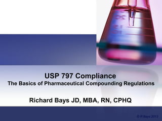 USP 797 Compliance
The Basics of Pharmaceutical Compounding Regulations
Richard Bays JD, MBA, RN, CPHQ
© R Bays 2013
 