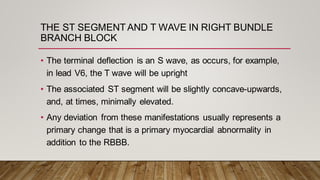 • The terminal deflection is an S wave, as occurs, for example,
in lead V6, the T wave will be upright
• The associated ST segment will be slightly concave-upwards,
and, at times, minimally elevated.
• Any deviation from these manifestations usually represents a
primary change that is a primary myocardial abnormality in
addition to the RBBB.
THE ST SEGMENT AND T WAVE IN RIGHT BUNDLE
BRANCH BLOCK
 