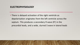ELECTROPHYSIOLOGY
• There is delayed activation of the right ventricle as
depolarisation originates from the left ventricle across the
septum. This produces a secondary R wave (R’) in the
precordial leads, and a wide, slurred S wave in lateral leads
 