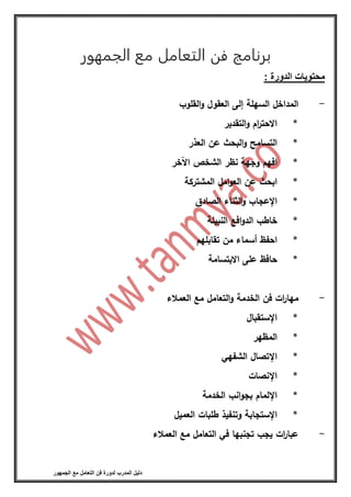 ‫فن‬ ‫لدورة‬ ‫المدرب‬ ‫دليل‬‫الجمهور‬ ‫مع‬ ‫التعامل‬
‫برنامج‬‫فن‬‫الجمهور‬ ‫مع‬ ‫التعامل‬
: ‫الدورة‬ ‫محتويات‬
-‫المداخل‬‫السهلة‬‫إلى‬‫العقول‬‫القلوب‬‫و‬
*‫ام‬‫ر‬‫االحت‬‫التقدير‬‫و‬
*‫التسامح‬‫البحث‬‫و‬‫عن‬‫العذر‬
*‫افهم‬‫وجهة‬‫نظر‬‫الشخص‬‫اآلخر‬
*‫ابحث‬‫عن‬‫امل‬‫و‬‫الع‬‫المشتركة‬
*‫اإلعجاب‬‫الثناء‬‫و‬‫الصادق‬
*‫خاطب‬‫افع‬‫و‬‫الد‬‫النبيلة‬
*‫احفظ‬‫أسماء‬‫من‬‫تقابلهم‬
*‫حافظ‬‫على‬‫االبتسامة‬
-‫ات‬‫ر‬‫مها‬‫فن‬‫الخدمة‬‫التعامل‬‫و‬‫مع‬‫العمالء‬
*‫اإلستقبال‬
*‫المظهر‬
*‫اإلتصال‬‫الشفهي‬
*‫اإلنصات‬
*‫اإللمام‬‫انب‬‫و‬‫بج‬‫الخدمة‬
*‫اإلستجابة‬‫وتنفيذ‬‫طلبات‬‫العميل‬
-‫ات‬‫ر‬‫عبا‬‫يجب‬‫تجنبها‬‫في‬‫التعامل‬‫مع‬‫العمالء‬
 