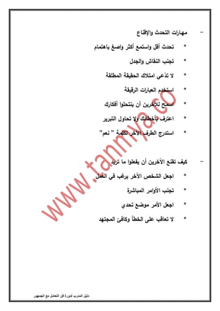 ‫فن‬ ‫لدورة‬ ‫المدرب‬ ‫دليل‬‫الجمهور‬ ‫مع‬ ‫التعامل‬
-‫ات‬‫ر‬‫مهـا‬‫التحدث‬‫اإلقناع‬‫و‬
*‫تحدث‬‫أقل‬‫استمع‬‫و‬‫أكثر‬‫اصغ‬‫و‬‫باهتمام‬
*‫تجنب‬‫النقاش‬‫الجدل‬‫و‬
*‫ال‬‫عي‬ّ‫تد‬‫امتالك‬‫الحقيقة‬‫المطلقة‬
*‫استخدم‬‫ات‬‫ر‬‫العبا‬‫الرقيقة‬
*‫اسمح‬‫لآلخرين‬‫أن‬‫ا‬‫و‬‫ينتحل‬‫أفكارك‬
*‫اعترف‬‫بأخطائك‬‫ال‬‫و‬‫تحاول‬‫التبرير‬
*‫استدرج‬‫الطرف‬‫اآلخر‬‫لكلمة‬”‫نعم‬”
-‫كيف‬‫تقنع‬‫اآلخرين‬‫أن‬‫ا‬‫و‬‫يفعل‬‫ما‬‫تريد‬
*‫اجعل‬‫الشخص‬‫اآلخر‬‫غب‬‫ير‬‫في‬‫العمل‬
*‫تجنب‬‫امر‬‫و‬‫األ‬‫ة‬‫المباشر‬
*‫اجعل‬‫األمر‬‫موضع‬‫تحدي‬
*‫ال‬‫تعاقب‬‫على‬‫الخطأ‬‫وكافئ‬‫المجتهد‬
 