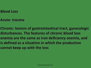 www.freelivedoctor.com Blood Loss Acute: trauma Chronic: lesions of gastrointestinal tract, gynecologic disturbances. The features of chronic blood loss anemia are the same as iron deficiency anemia, and is defined as a situation in which the production cannot keep up with the loss 