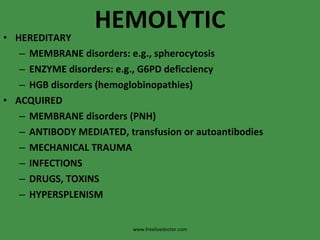 HEMOLYTIC HEREDITARY MEMBRANE disorders: e.g., spherocytosis ENZYME disorders: e.g., G6PD deficciency HGB disorders (hemoglobinopathies) ACQUIRED MEMBRANE disorders (PNH) ANTIBODY MEDIATED, transfusion or autoantibodies MECHANICAL TRAUMA INFECTIONS DRUGS, TOXINS HYPERSPLENISM www.freelivedoctor.com 