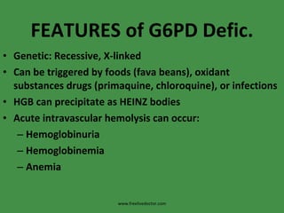 FEATURES of G6PD Defic. Genetic: Recessive, X-linked Can be triggered by foods (fava beans), oxidant substances drugs (primaquine, chloroquine), or infections HGB can precipitate as HEINZ bodies Acute intravascular hemolysis can occur: Hemoglobinuria Hemoglobinemia Anemia www.freelivedoctor.com 