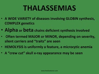 THALASSEMIAS A WIDE VARIETY of diseases involving GLOBIN synthesis, COMPLEX genetics Alpha  or  beta  chains deficient synthesis involved Often termed MAJOR or MINOR, depending on severity,  silent carriers and “traits” are seen HEMOLYSIS is uniformly a feature, a microcytic anemia A “crew cut” skull x-ray appearance may be   seen www.freelivedoctor.com 