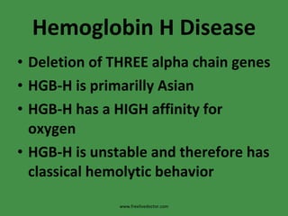 Hemoglobin H Disease Deletion of THREE alpha chain genes HGB-H is primarilly Asian HGB-H has a HIGH affinity for oxygen HGB-H is unstable and therefore has classical hemolytic behavior www.freelivedoctor.com 