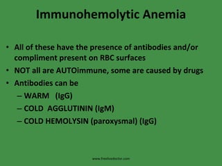 Immunohemolytic Anemia All of these have the presence of antibodies and/or compliment present on RBC surfaces NOT all are AUTOimmune, some are caused by drugs Antibodies can be WARM  (IgG) COLD  AGGLUTININ (IgM) COLD HEMOLYSIN (paroxysmal) (IgG) www.freelivedoctor.com 