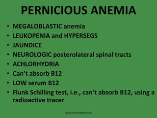PERNICIOUS ANEMIA MEGALOBLASTIC anemia LEUKOPENIA and HYPERSEGS JAUNDICE NEUROLOGIC posterolateral spinal tracts ACHLORHYDRIA Can’t absorb B12 LOW serum B12 Flunk Schilling test, i.e., can’t absorb B12, using a radioactive tracer www.freelivedoctor.com 