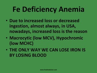 Fe Deficiency Anemia Due to increased loss or decreased ingestion, almost always, in USA, nowadays, increased loss is the reason Macrocytic (low MCV), Hypochromic (low MCHC) THE ONLY WAY WE CAN LOSE IRON IS BY LOSING BLOOD www.freelivedoctor.com 