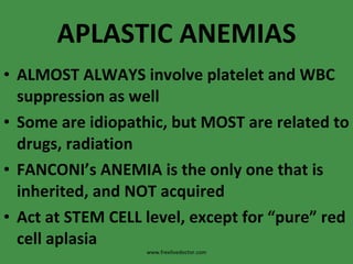 APLASTIC ANEMIAS ALMOST ALWAYS involve platelet and WBC suppression as well Some are idiopathic, but MOST are related to drugs, radiation FANCONI’s ANEMIA is the only one that is inherited, and NOT acquired Act at STEM CELL level, except for “pure” red cell aplasia www.freelivedoctor.com 