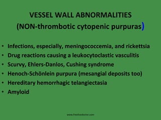 VESSEL WALL ABNORMALITIES (NON-thrombotic cytopenic purpuras ) Infections, especially, meningococcemia, and rickettsia Drug reactions causing a leukocytoclastic vasculitis Scurvy, Ehlers-Danlos, Cushing syndrome Henoch-Schönlein purpura (mesangial deposits too) Hereditary hemorrhagic telangiectasia Amyloid www.freelivedoctor.com 