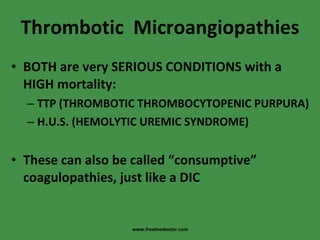 Thrombotic  Microangiopathies BOTH are very SERIOUS CONDITIONS with a HIGH mortality: TTP (THROMBOTIC THROMBOCYTOPENIC PURPURA) H.U.S. (HEMOLYTIC UREMIC SYNDROME) These can also be called “consumptive” coagulopathies, just like a DIC www.freelivedoctor.com 