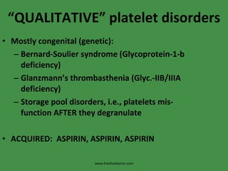 “ QUALITATIVE” platelet disorders Mostly congenital (genetic): Bernard-Soulier syndrome (Glycoprotein-1-b deficiency) Glanzmann’s thrombasthenia (Glyc.-IIB/IIIA deficiency) Storage pool disorders, i.e., platelets mis-function AFTER they degranulate ACQUIRED:  ASPIRIN, ASPIRIN, ASPIRIN www.freelivedoctor.com 