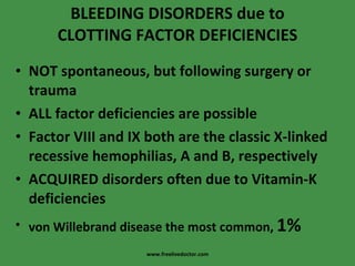BLEEDING DISORDERS due to CLOTTING FACTOR DEFICIENCIES NOT spontaneous, but following surgery or trauma ALL factor deficiencies are possible Factor VIII and IX both are the classic X-linked recessive hemophilias, A and B, respectively ACQUIRED disorders often due to Vitamin-K deficiencies von Willebrand disease the most common,  1% www.freelivedoctor.com 