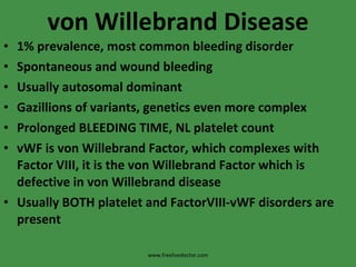 von Willebrand Disease 1% prevalence, most common bleeding disorder Spontaneous and wound bleeding Usually autosomal dominant Gazillions of variants, genetics even more complex Prolonged BLEEDING TIME, NL platelet count vWF is von Willebrand Factor, which complexes with Factor VIII, it is the von Willebrand Factor which is defective in von Willebrand disease Usually BOTH platelet and FactorVIII-vWF disorders are present www.freelivedoctor.com 