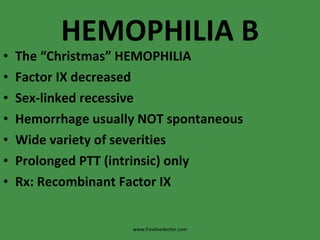 HEMOPHILIA B The “Christmas” HEMOPHILIA Factor IX decreased Sex-linked recessive Hemorrhage usually NOT spontaneous Wide variety of severities Prolonged PTT (intrinsic) only Rx: Recombinant Factor IX www.freelivedoctor.com 