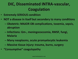 DIC, Disseminated INTRA-vascular, Coagulation Extremely SERIOUS condition NOT a disease in itself but secondary to many conditions Obstetric: MAJOR OB complications, toxemia, sepsis, abruption Infections: Gm-, meningococcemia, RMSF, fungi, Malaria Many neoplasms, acute promyelocytic leukemia Massive tissue injury: trauma, burns, surgery “ Consumptive” coagulopathy www.freelivedoctor.com 