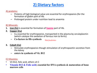 2) Dietary factors
A) proteins:
– Proteins of high biological value are essential for erythropoeisis (for the
formation of globin part of Hb.
– Prolonged protein under nutrition lead to anaemia
B) Minerals:
1. Iron (Fe) is essential for formation of haeme part of Hb.
2. Copper (Cu)
– Cu essential for erythropoeisis, transported in the plasma by ceruloplasmin
(which catalyze the oxidation of ferrous iron to ferric)
– Co-factors in Hb synthesis
3. Cobalt (Co)
– Stimulate erythropoeisis though stimulation of erythropoeitin secretion from
the kdney
– enters in synthesis of Vit. B12
C) Vitamins:
• Vit B12, folic acid, others vit C
• Vitamin B12 & Folic acid; essential for DNA synthesis & maturation of bone
marrow cells
Med_students0
 