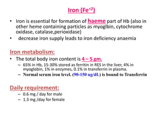 Iron (Fe+2)
• Iron is essential for formation of haeme part of Hb (also in
other heme containing particles as myoglbin, cytochrome
oxidase, catalase,perioxidase)
• decrease iron supply leads to iron deficiency anaemia
Iron metabolism:
• The total body iron content is 4 – 5 gm.
– 65% in Hb, 15-30% stored as ferritin in RES in the liver, 4% in
myoglobin, 1% in enzymes, 0.1% in transferrin in plasma.
– Normal serum iron level. (90-150 ug/dL) is bound to Transferrin
Daily requirement:
– 0.6 mg / day for male
– 1.3 mg /day for female
 