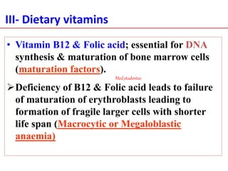 III- Dietary vitamins
• Vitamin B12 & Folic acid; essential for DNA
synthesis & maturation of bone marrow cells
(maturation factors).
Deficiency of B12 & Folic acid leads to failure
of maturation of erythroblasts leading to
formation of fragile larger cells with shorter
life span (Macrocytic or Megaloblastic
anaemia)
Med_students0
 