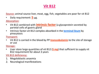 Vit B12
Source: animal source liver, meat, egg, fish, vegetables are poor for vit B12
• Daily requirement: 5 µg.
Absorption:
• Vit B12 combined with intrinsic factor (a glycoprotein secreted by
parietal cells of gastric gland
• Intrinsic factor-vit B12 complex absorbed in the terminal ileum by
pinocytosis
Transport:
• Vit B12 is carried in the blood by PP transcobalamin to the site of storage
or use
Storage:
• Liver store large quantities of vit B12 (5 mg) that sufficient to supply vit
B12 requirement for about 3 years
Vit B12 deficiency:
1. Megaloblastic anaemia
2. Neurological manifestations
 