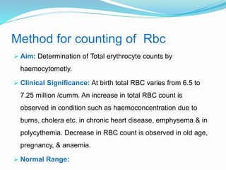 Method for counting of Rbc
 Aim: Determination of Total erythrocyte counts by
haemocytometly.
 Clinical Significance: At birth total RBC varies from 6.5 to
7.25 million /cumm. An increase in total RBC count is
observed in condition such as haemoconcentration due to
burns, cholera etc. in chronic heart disease, emphysema & in
polycythemia. Decrease in RBC count is observed in old age,
pregnancy, & anaemia.
 Normal Range:
 