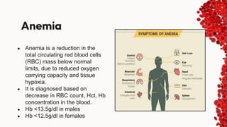 Anemia
● Anemia is a reduction in the
total circulating red blood cells
(RBC) mass below normal
limits, due to reduced oxygen
carrying capacity and tissue
hypoxia.
● It is diagnosed based on
decrease in RBC count, Hct, Hb
concentration in the blood.
● Hb <13.5g/dl in males
● Hb <12.5g/dl in females
 