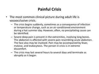 Painful Crisis
• The most common clinical picture during adult life is
  vasoocclusive crisis.
   – The crisis begins suddenly, sometimes as a consequence of infection
     or temperature change, such as an air-conditioned environment
     during a hot summer day. However, often, no precipitating cause can
     be identified.
   – Severe deep pain is present in the extremities, involving long bones.
     The abdomen is affected with severe pain resembling acute abdomen.
     The face also may be involved. Pain may be accompanied by fever,
     malaise, and leukocytosis. The person in crisis is in extreme
     discomfort.
   – The crisis may last several hours to several days and terminate as
     abruptly as it began.
 