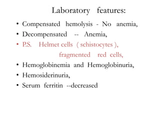 Laboratory features:
• Compensated hemolysis - No anemia,
• Decompensated -- Anemia,
• P.S. Helmet cells ( schistocytes ),
               fragmented red cells,
• Hemoglobinemia and Hemoglobinuria,
• Hemosiderinuria,
• Serum ferritin --decreased
 