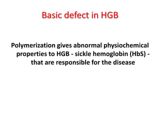 Basic defect in HGB


Polymerization gives abnormal physiochemical
 properties to HGB - sickle hemoglobin (HbS) -
     that are responsible for the disease
 