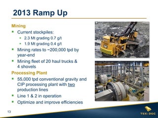 13
2013 Ramp Up
Mining
 Current stockpiles:
 2.3 Mt grading 0.7 g/t
 1.9 Mt grading 0.4 g/t
 Mining rates to ~200,000 tpd by
year-end
 Mining fleet of 20 haul trucks &
4 shovels
Processing Plant
 55,000 tpd conventional gravity and
CIP processing plant with two
production lines
 Line 1 & 2 in operation
 Optimize and improve efficiencies
 