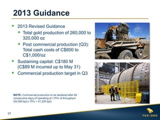 17
2013 Guidance
 2013 Revised Guidance
 Total gold production of 260,000 to
320,000 oz
 Post commercial production (Q3):
Total cash costs of C$800 to
C$1,000/oz
 Sustaining capital: C$180 M
(C$89 M incurred up to May 31)
 Commercial production target in Q3
NOTE: Commercial production to be declared after 60
consecutive days of operating at >75% of throughput
(55,000 tpd x 75% = 41,250 tpd)
 