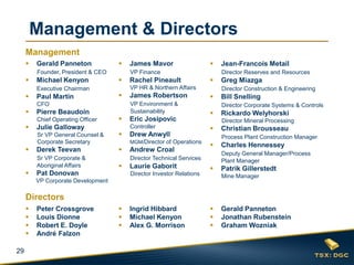 29
 Gerald Panneton
Founder, President & CEO
 Michael Kenyon
Executive Chairman
 Paul Martin
CFO
 Pierre Beaudoin
Chief Operating Officer
 Julie Galloway
Sr VP General Counsel &
Corporate Secretary
 Derek Teevan
Sr VP Corporate &
Aboriginal Affairs
 Pat Donovan
VP Corporate Development
 James Mavor
VP Finance
 Rachel Pineault
VP HR & Northern Affairs
 James Robertson
VP Environment &
Sustainability
 Eric Josipovic
Controller
 Drew Anwyll
MGM/Director of Operations
 Andrew Croal
Director Technical Services
 Laurie Gaborit
Director Investor Relations
 Jean-Francois Metail
Director Reserves and Resources
 Greg Miazga
Director Construction & Engineering
 Bill Snelling
Director Corporate Systems & Controls
 Rickardo Welyhorski
Director Mineral Processing
 Christian Brousseau
Process Plant Construction Manager
 Charles Hennessey
Deputy General Manager/Process
Plant Manager
 Patrik Gillerstedt
Mine Manager
 Peter Crossgrove
 Louis Dionne
 Robert E. Doyle
 André Falzon
 Gerald Panneton
 Jonathan Rubenstein
 Graham Wozniak
 Ingrid Hibbard
 Michael Kenyon
 Alex G. Morrison
Management & Directors
Management
Directors
 
