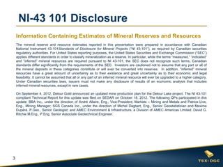 3
The mineral reserve and resource estimates reported in this presentation were prepared in accordance with Canadian
National Instrument 43-101Standards of Disclosure for Mineral Projects (“NI 43-101”), as required by Canadian securities
regulatory authorities. For United States reporting purposes, the United States Securities and Exchange Commission (“SEC”)
applies different standards in order to classify mineralization as a reserve. In particular, while the terms “measured,” “indicated”
and “inferred” mineral resources are required pursuant to NI 43-101, the SEC does not recognize such terms. Canadian
standards differ significantly from the requirements of the SEC. Investors are cautioned not to assume that any part or all of
the mineral deposits in these categories constitute or will ever be converted into reserves. In addition, “inferred” mineral
resources have a great amount of uncertainty as to their existence and great uncertainty as to their economic and legal
feasibility. It cannot be assumed that all or any part of an inferred mineral resource will ever be upgraded to a higher category.
Under Canadian securities laws, issuers must not make any disclosure of results of an economic analysis that includes
inferred mineral resources, except in rare cases.
On September 4, 2012, Detour Gold announced an updated mine production plan for the Detour Lake project. The NI 43-101
compliant Technical Report for this update was filed on SEDAR on October 18, 2012. The following QPs participated in this
update: BBA Inc., under the direction of André Allaire, Eng., Vice-President, Markets – Mining and Metals and Patrice Live,
Eng., Mining Manager; SGS Canada Inc., under the direction of Michel Dagbert, Eng., Senior Geostatistician and Maxime
Dupéré, P.Geo., Senior Geologist; and AMEC Environment & Infrastructure, a Division of AMEC Americas Limited, David G.
Ritchie M.Eng., P.Eng, Senior Associate Geotechnical Engineer.
NI-43 101 Disclosure
Information Containing Estimates of Mineral Reserves and Resources
 