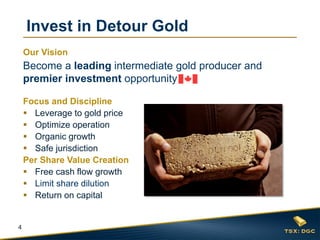 4
Focus and Discipline
 Leverage to gold price
 Optimize operation
 Organic growth
 Safe jurisdiction
Per Share Value Creation
 Free cash flow growth
 Limit share dilution
 Return on capital
Invest in Detour Gold
Our Vision
Become a leading intermediate gold producer and
premier investment opportunity
 