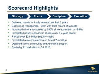 8
Scorecard Highlights
 Delivered results in timely manner over last 6 years
 Built strong management team with track record of success
 Increased mineral resources by 750% since acquisition at <$5/oz
 Completed positive economic studies over a 2-year period
 Raised over $2.5 billion (equity + debt)
 Completed mine construction on time (27 months)
 Obtained strong community and Aboriginal support
 Started gold production in Q1 2013
Focus
Q3 Q4
Strategy: ExecutionDiscipline
 