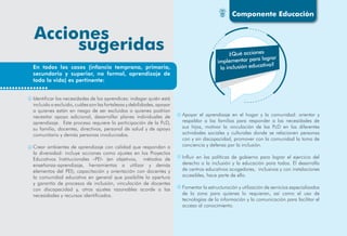 ¿Qué acciones
implementar para lograr
la inclusión educativa?
Identificar las necesidades de los aprendices: indagar quién está
incluido o excluido, cuáles son las fortalezas y debilidades, apoyar
a quienes están en riesgo de ser excluidos o quienes podrían
necesitar apoyo adicional, desarrollar planes individuales de
aprendizaje. Este proceso requiere la participación de la PcD,
su familia, docentes, directivos, personal de salud y de apoyo
comunitario y demás personas involucradas.
Crear ambientes de aprendizaje con calidad que respondan a
la diversidad: incluye acciones como ajustes en los Proyectos
Educativos Institucionales –PEI- (en objetivos, métodos de
enseñanza-aprendizaje, herramientas a utilizar y demás
elementos del PEI), capacitación y orientación con docentes y
la comunidad educativa en general que posibilite la apertura
y garantía de procesos de inclusión, vinculación de docentes
con discapacidad y, otros ajustes razonables acorde a las
necesidades y recursos identificados.
Apoyar el aprendizaje en el hogar y la comunidad: orientar y
respaldar a las familias para responder a las necesidades de
sus hijos, motivar la vinculación de las PcD en las diferentes
actividades sociales y culturales donde se relacionen personas
con y sin discapacidad, promover con la comunidad la toma de
conciencia y defensa por la inclusión.
Influir en las políticas de gobierno para lograr el ejercicio del
derecho a la inclusión y la educación para todos. El desarrollo
de centros educativos acogedores, inclusivos y con instalaciones
accesibles, hace parte de ello.
Fomentar la estructuración y utilización de servicios especializados
de la zona para quienes lo requieran, así como el uso de
tecnologías de la información y la comunicación para facilitar el
acceso al conocimiento.
En todos los casos (infancia temprana, primaria,
secundaria y superior, no formal, aprendizaje de
toda la vida) es pertinente:
Componente Educación
 
