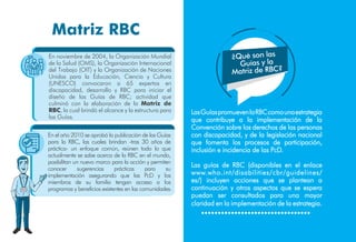 LasGuíaspromuevenlaRBCcomounaestrategia
que contribuye a la implementación de la
Convención sobre los derechos de las personas
con discapacidad, y de la legislación nacional
que fomenta los procesos de participación,
inclusión e incidencia de las PcD.
Las guías de RBC (disponibles en el enlace
www.who.int/disabilities/cbr/guidelines/
es/) incluyen acciones que se plantean a
continuación y otros aspectos que se espera
puedan ser consultados para una mayor
claridad en la implementación de la estrategia.
Matriz RBC
En noviembre de 2004, la Organización Mundial
de la Salud (OMS), la Organización Internacional
del Trabajo (OIT) y la Organización de Naciones
Unidas para la Educación, Ciencia y Cultura
(UNESCO) convocaron a 65 expertos en
discapacidad, desarrollo y RBC para iniciar el
diseño de las Guías de RBC; actividad que
culminó con la elaboración de la Matriz de
RBC, la cual brindó el alcance y la estructura para
las Guías.
En el año 2010 se aprobó la publicación de las Guías
para la RBC, las cuales brindan -tras 30 años de
práctica- un enfoque común, reúnen todo lo que
actualmente se sabe acerca de la RBC en el mundo,
posibilitan un nuevo marco para la acción y permiten
conocer sugerencias prácticas para su
implementación asegurando que las PcD y los
miembros de su familia tengan acceso a los
programas y beneficios existentes en las comunidades.
Antonio
¿Qué son las
Guías y la
Matriz de RBC?
 