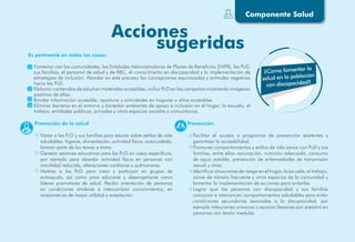Componente Salud
Es pertinente en todos los casos:
Fomentar con las comunidades, las Entidades Administradoras de Planes de Beneficios (EAPB), las PcD,
sus familias, el personal de salud y de RBC, el conocimiento en discapacidad y la implementación de
estrategias de inclusión. Abordar en este proceso las concepciones equivocadas y actitudes negativas
hacia las PcD.
Elaborar contenidos de salud en materiales accesibles, incluir PcD en las campañas mostrando imágenes
positivas de ellas.
Brindar información accesible, oportuna y actividades en hogares o sitios accesibles.
Eliminar barreras en el entorno y fomentar ambientes de apoyo e inclusión en el hogar, la escuela, el
trabajo, entidades públicas, privadas y otros espacios sociales y comunitarios.
¿Cómo fomentar la
salud en la población
con discapacidad?
Promoción de la salud
Visitar a las PcD y sus familias para educar sobre estilos de vida
saludables: higiene, alimentación, actividad física, autocuidado,
forman parte de los temas a tratar.
Generar sesiones educativas para las PcD en casos específicos,
por ejemplo para abordar actividad física en personas con
movilidad reducida, alteraciones cardíacas o pulmonares.
Motivar a las PcD para crear y participar en grupos de
autoayuda, así como para educarse y desempeñarse como
líderes promotores de salud. Recibir orientación de personas
en condiciones similares e intercambiar conocimientos, en
ocasiones es de mayor utilidad y aceptación.
Prevención
Facilitar el acceso a programas de prevención existentes y
garantizar la accesibilidad.
Promover comportamientos y estilos de vida sanos con PcD y sus
familias, entre ellos vacunación, nutrición adecuada, consumo
de agua potable, prevención de enfermedades de transmisión
sexual y otras.
Identificar situaciones de riesgo en el hogar, la escuela, el trabajo,
zonas de tránsito frecuente y otros espacios de la comunidad y
fomentar la implementación de acciones para evitarlas.
Lograr que las personas con discapacidad y sus familias
conozcan e interioricen comportamientos saludables para evitar
condiciones secundarias asociadas a la discapacidad, por
ejemplo infecciones urinarias o escaras (lesiones por presión) en
personas con lesión medular.
 