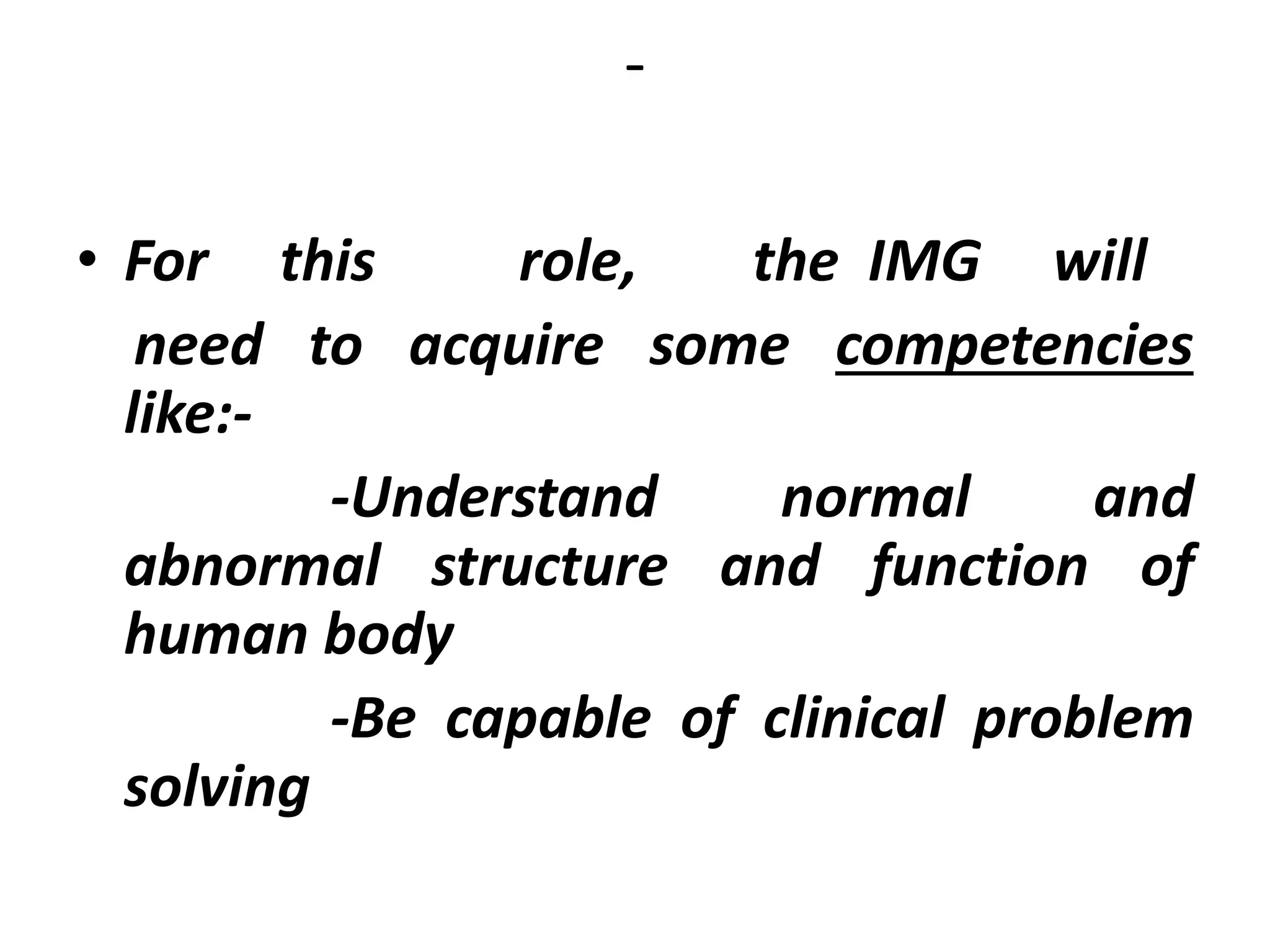 -
• For this role, the IMG will
need to acquire some competencies
like:-
-Understand normal and
abnormal structure and function of
human body
-Be capable of clinical problem
solving
 