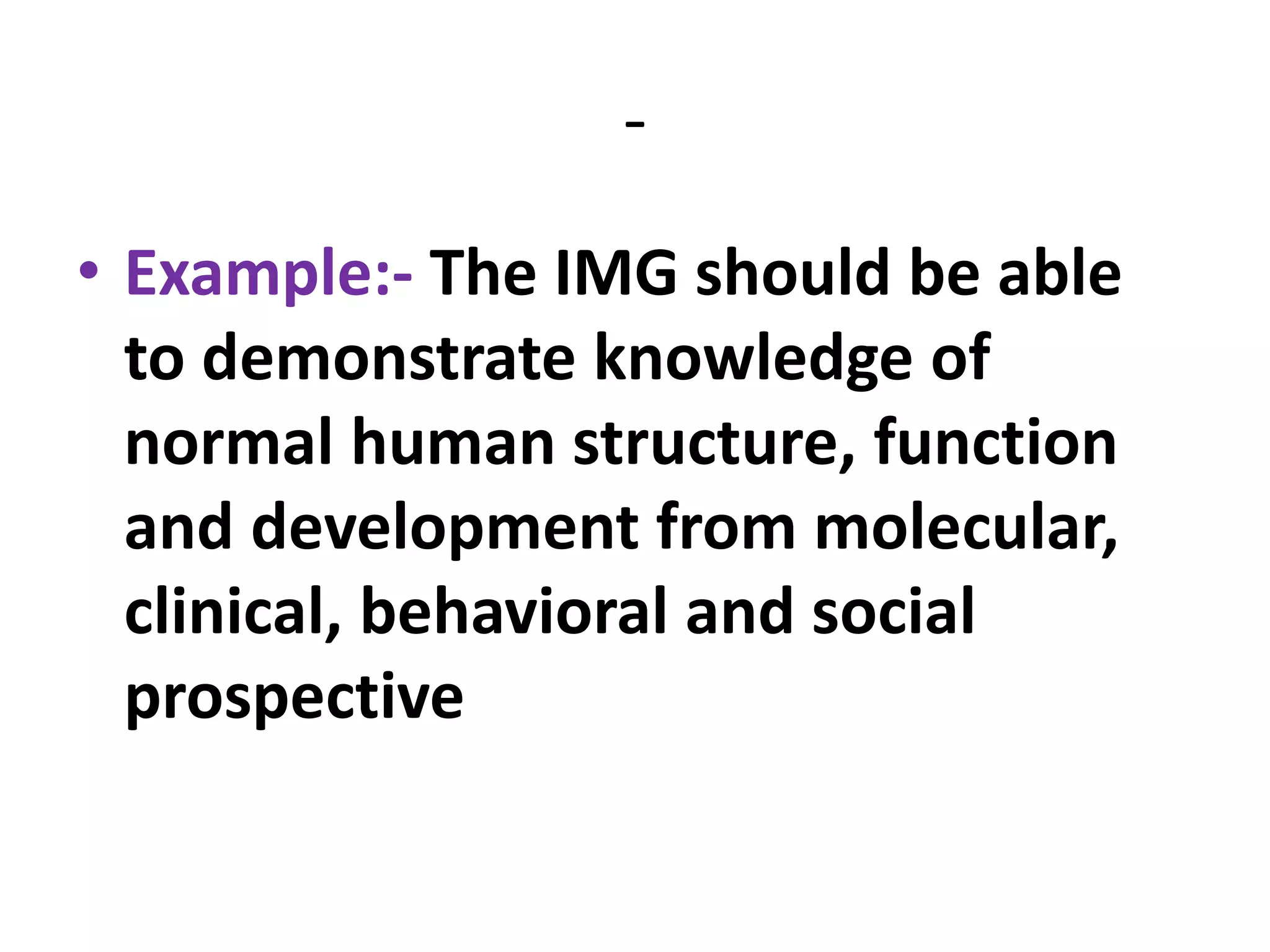 -
• Example:- The IMG should be able
to demonstrate knowledge of
normal human structure, function
and development from molecular,
clinical, behavioral and social
prospective
 