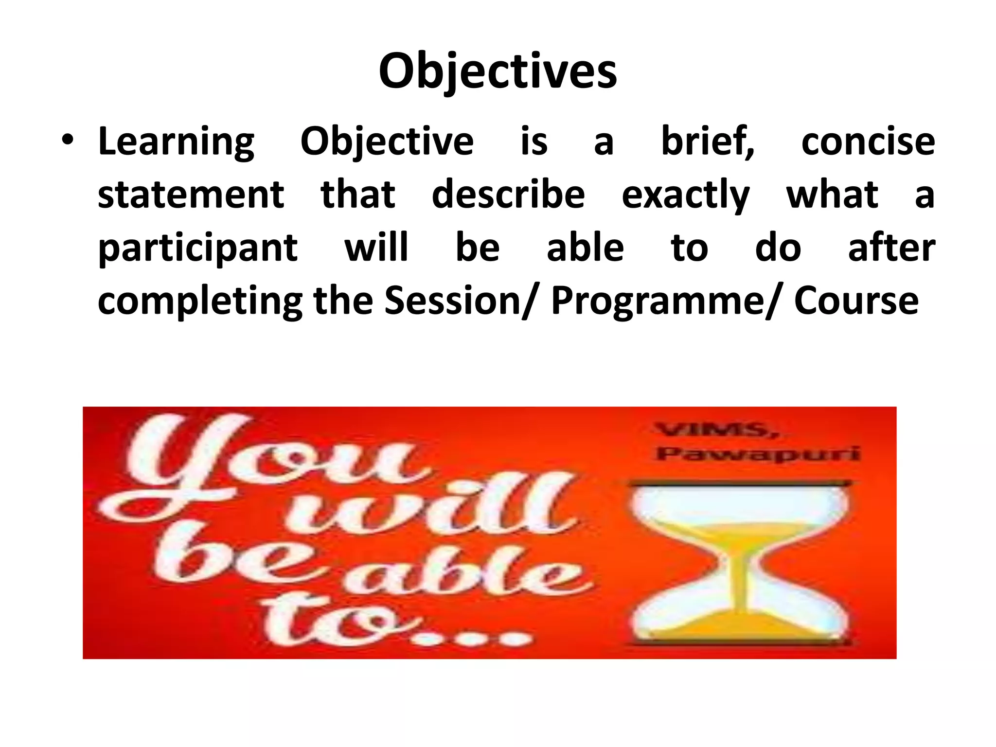 Objectives
• Learning Objective is a brief, concise
statement that describe exactly what a
participant will be able to do after
completing the Session/ Programme/ Course
 