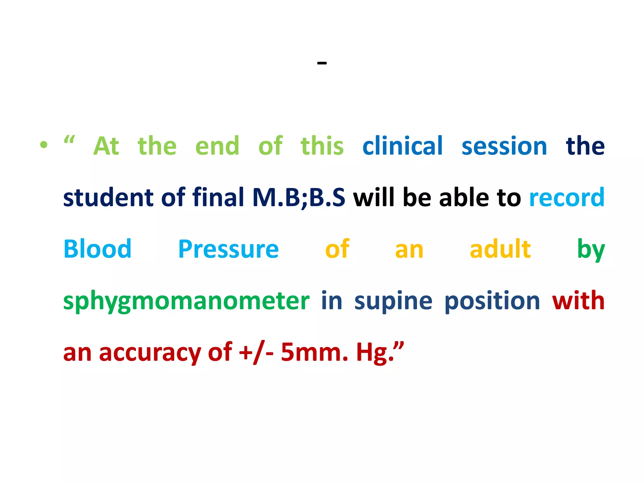 -
• “ At the end of this clinical session the
student of final M.B;B.S will be able to record
Blood Pressure of an adult by
sphygmomanometer in supine position with
an accuracy of +/- 5mm. Hg.”
 