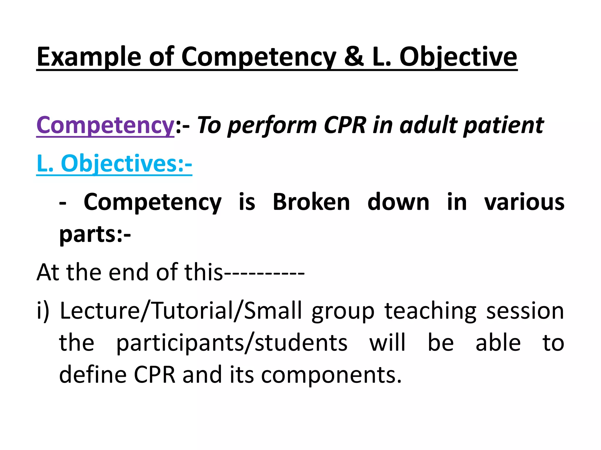 Example of Competency & L. Objective
Competency:- To perform CPR in adult patient
L. Objectives:-
- Competency is Broken down in various
parts:-
At the end of this----------
i) Lecture/Tutorial/Small group teaching session
the participants/students will be able to
define CPR and its components.
 
