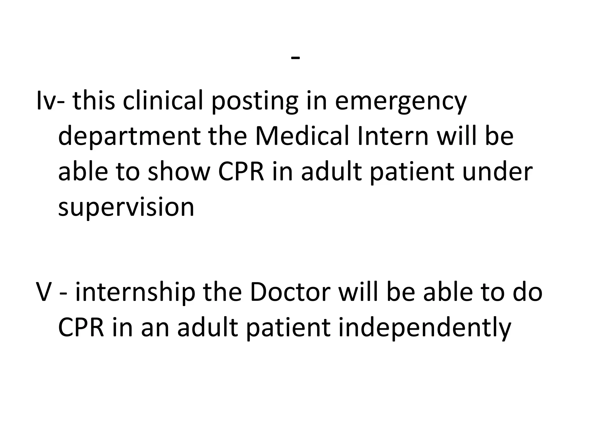 -
Iv- this clinical posting in emergency
department the Medical Intern will be
able to show CPR in adult patient under
supervision
V - internship the Doctor will be able to do
CPR in an adult patient independently
 